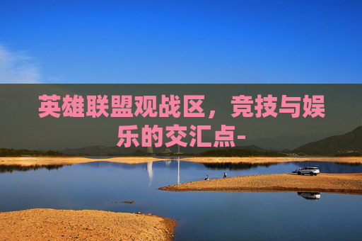 英雄联盟观战区,竞技与娱乐的交汇点- 英雄联盟观战区,竞技与娱乐的交汇点-