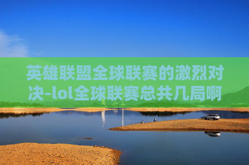 英雄联盟全球联赛的激烈对决-lol全球联赛总共几局啊 英雄联盟全球联赛的激烈对决-lol全球联赛总共几局啊