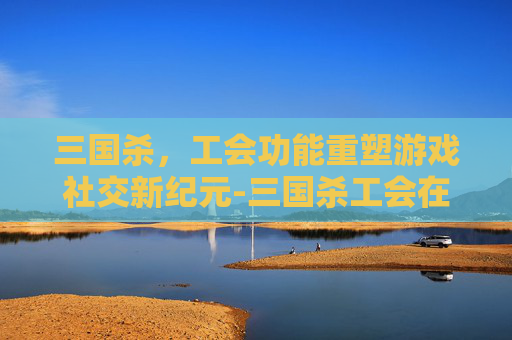 三国杀,工会功能重塑游戏社交新纪元-三国杀工会在哪里 三国杀,工会功能重塑游戏社交新纪元-三国杀工会在哪里