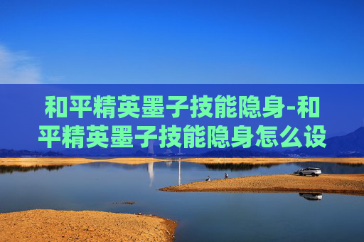 和平精英墨子技能隐身-和平精英墨子技能隐身怎么设置