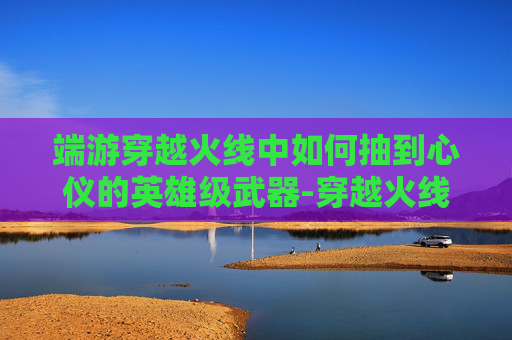 端游穿越火线中如何抽到心仪的英雄级武器-穿越火线手游怎么抽英雄级 端游穿越火线中如何抽到心仪的英雄级武器-穿越火线手游怎么抽英雄级