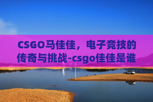 CSGO马佳佳,电子竞技的传奇与挑战-csgo佳佳是谁 CSGO马佳佳,电子竞技的传奇与挑战-csgo佳佳是谁