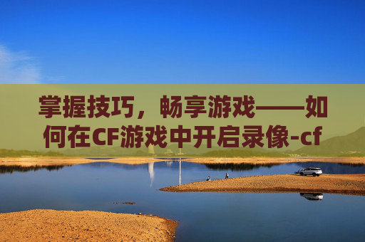 掌握技巧，畅享游戏——如何在CF游戏中开启录像-cf游戏里怎么开录像功能