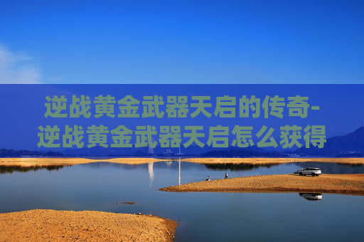逆战黄金武器天启的传奇-逆战黄金武器天启怎么获得 逆战黄金武器天启的传奇-逆战黄金武器天启怎么获得