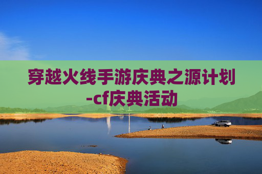 穿越火线手游庆典之源计划-cf庆典活动 穿越火线手游庆典之源计划-cf庆典活动