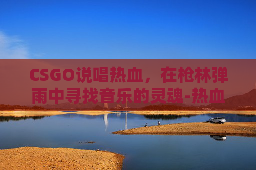CSGO说唱热血，在枪林弹雨中寻找音乐的灵魂-热血说唱歌曲