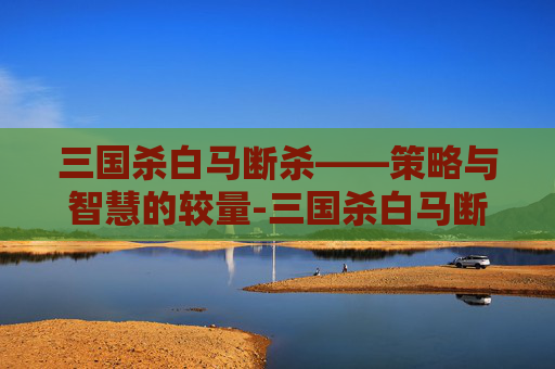 三国杀白马断杀——策略与智慧的较量-三国杀白马断杀技能介绍