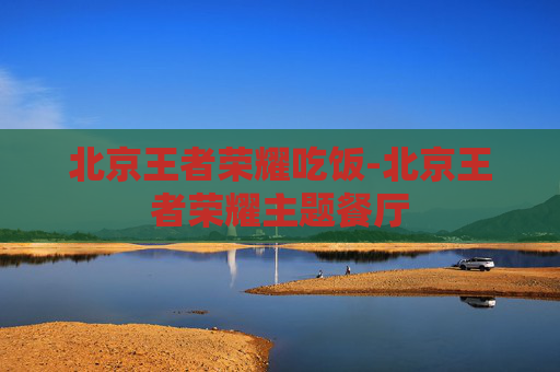 北京王者荣耀吃饭-北京王者荣耀主题餐厅 北京王者荣耀吃饭-北京王者荣耀主题餐厅