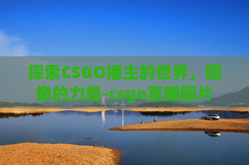 探索CSGO播主的世界,图像的力量-csgo直播图片 探索CSGO播主的世界,图像的力量-csgo直播图片