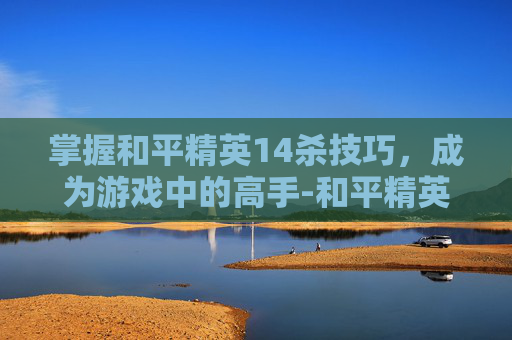 掌握和平精英14杀技巧,成为游戏中的高手-和平精英15杀 掌握和平精英14杀技巧,成为游戏中的高手-和平精英15杀