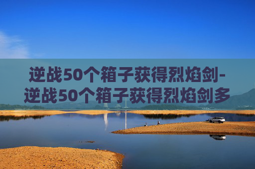 逆战50个箱子获得烈焰剑-逆战50个箱子获得烈焰剑多少钱 逆战50个箱子获得烈焰剑-逆战50个箱子获得烈焰剑多少钱