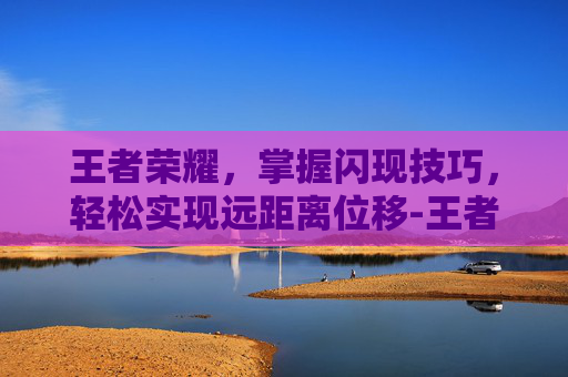 王者荣耀,掌握闪现技巧,轻松实现远距离位移-王者荣耀怎么闪现更远 王者荣耀,掌握闪现技巧,轻松实现远距离位移-王者荣耀怎么闪现更远