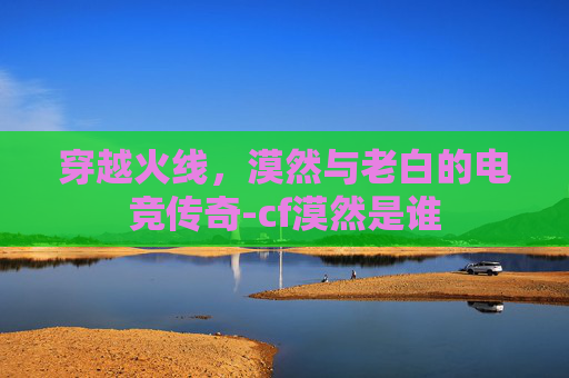 穿越火线,漠然与老白的电竞传奇-cf漠然是谁 穿越火线,漠然与老白的电竞传奇-cf漠然是谁