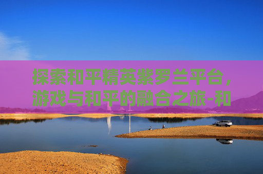探索和平精英紫罗兰平台,游戏与和平的融合之旅-和平精英紫色r 探索和平精英紫罗兰平台,游戏与和平的融合之旅-和平精英紫色r