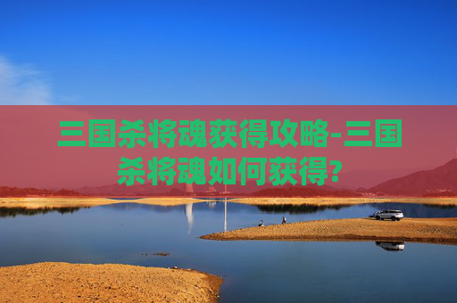 三国杀将魂获得攻略-三国杀将魂如何获得? 三国杀将魂获得攻略-三国杀将魂如何获得?