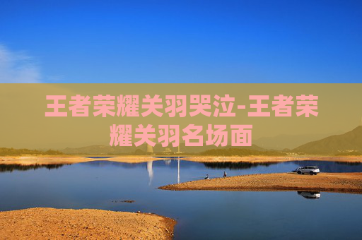 王者荣耀关羽哭泣-王者荣耀关羽名场面 王者荣耀关羽哭泣-王者荣耀关羽名场面