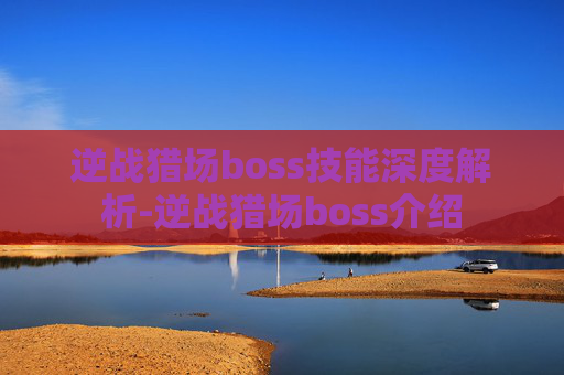 逆战猎场boss技能深度解析-逆战猎场boss介绍 逆战猎场boss技能深度解析-逆战猎场boss介绍