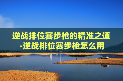 逆战排位赛步枪的精准之道-逆战排位赛步枪怎么用 逆战排位赛步枪的精准之道-逆战排位赛步枪怎么用