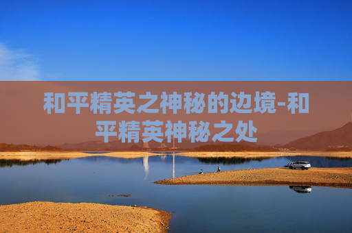 和平精英之神秘的边境-和平精英神秘之处 和平精英之神秘的边境-和平精英神秘之处