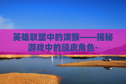 英雄联盟中的泼猴——揭秘游戏中的顽皮角色- 英雄联盟中的泼猴——揭秘游戏中的顽皮角色-