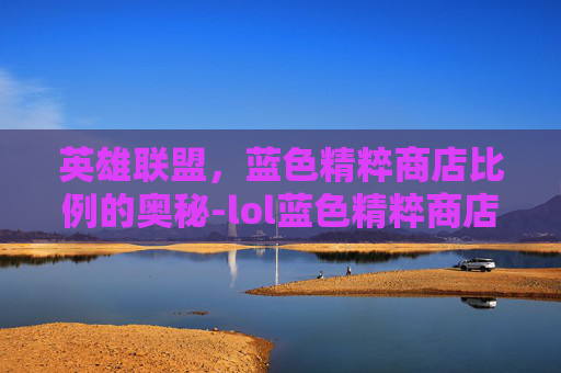 英雄联盟,蓝色精粹商店比例的奥秘-lol蓝色精粹商店比例是多少 英雄联盟,蓝色精粹商店比例的奥秘-lol蓝色精粹商店比例是多少