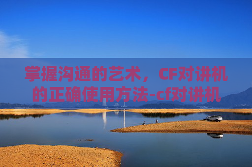 掌握沟通的艺术，CF对讲机的正确使用方法-cf对讲机怎么打开
