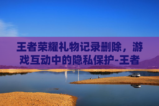 王者荣耀礼物记录删除,游戏互动中的隐私保护-王者荣耀礼物记录删除怎么恢复 王者荣耀礼物记录删除,游戏互动中的隐私保护-王者荣耀礼物记录删除怎么恢复