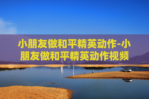 小朋友做和平精英动作-小朋友做和平精英动作视频 小朋友做和平精英动作-小朋友做和平精英动作视频