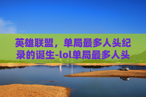 英雄联盟,单局最多人头纪录的诞生-lol单局最多人头的英雄 英雄联盟,单局最多人头纪录的诞生-lol单局最多人头的英雄