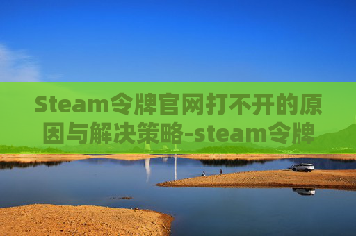 Steam令牌官网打不开的原因与解决策略-steam令牌国内打不开 Steam令牌官网打不开的原因与解决策略-steam令牌国内打不开