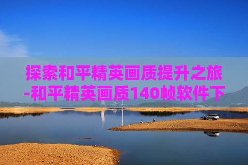 探索和平精英画质提升之旅-和平精英画质140帧软件下载
