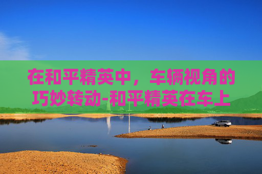 在和平精英中,车辆视角的巧妙转动-和平精英在车上转动视角怎么设置 在和平精英中,车辆视角的巧妙转动-和平精英在车上转动视角怎么设置