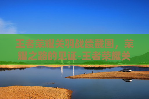 王者荣耀关羽战绩截图,荣耀之路的见证-王者荣耀关羽战绩截图高清 王者荣耀关羽战绩截图,荣耀之路的见证-王者荣耀关羽战绩截图高清