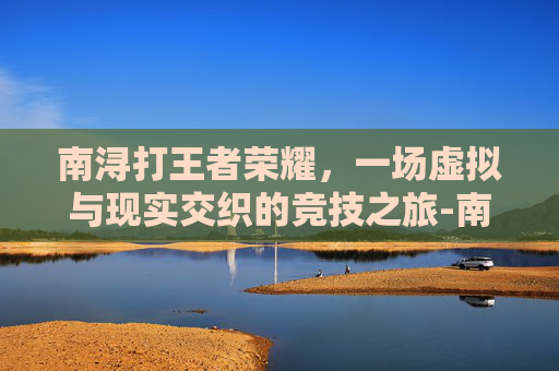 南浔打王者荣耀,一场虚拟与现实交织的竞技之旅-南浔打王者荣耀怎么样 南浔打王者荣耀,一场虚拟与现实交织的竞技之旅-南浔打王者荣耀怎么样