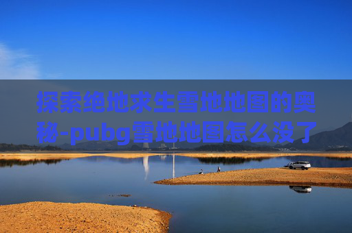 探索绝地求生雪地地图的奥秘-pubg雪地地图怎么没了 探索绝地求生雪地地图的奥秘-pubg雪地地图怎么没了