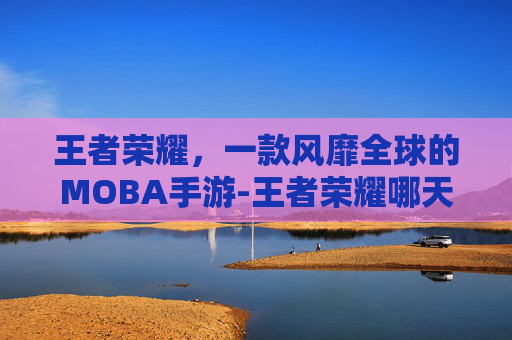 王者荣耀,一款风靡全球的MOBA手游-王者荣耀哪天出的新英雄 王者荣耀,一款风靡全球的MOBA手游-王者荣耀哪天出的新英雄