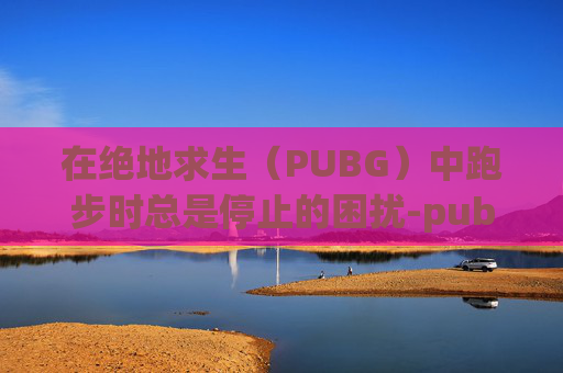 在绝地求生(PUBG)中跑步时总是停止的困扰-pubg为什么跑步的时候跳不了 在绝地求生(PUBG)中跑步时总是停止的困扰-pubg为什么跑步的时候跳不了