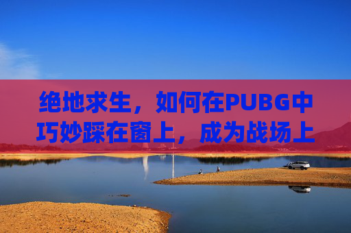 绝地求生,如何在PUBG中巧妙踩在窗上,成为战场上的隐形刺客-pubg怎么踩窗户 绝地求生,如何在PUBG中巧妙踩在窗上,成为战场上的隐形刺客-pubg怎么踩窗户