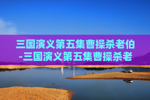 三国演义第五集曹操杀老伯-三国演义第五集曹操杀老伯是哪一集 三国演义第五集曹操杀老伯-三国演义第五集曹操杀老伯是哪一集