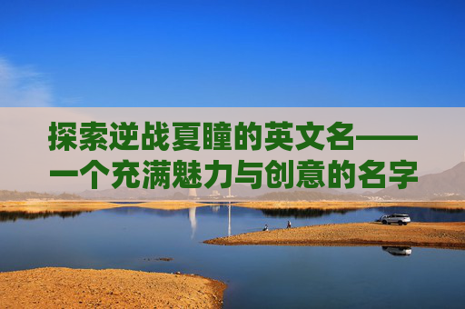 探索逆战夏瞳的英文名——一个充满魅力与创意的名字之旅-逆战夏瞳英文名字怎么写的 探索逆战夏瞳的英文名——一个充满魅力与创意的名字之旅-逆战夏瞳英文名字怎么写的