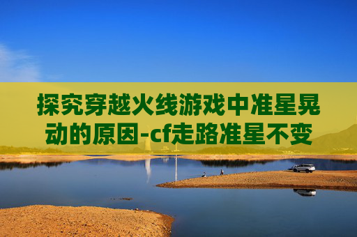 探究穿越火线游戏中准星晃动的原因-cf走路准星不变大
