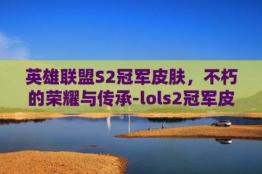 英雄联盟S2冠军皮肤,不朽的荣耀与传承-lols2冠军皮肤 英雄联盟S2冠军皮肤,不朽的荣耀与传承-lols2冠军皮肤