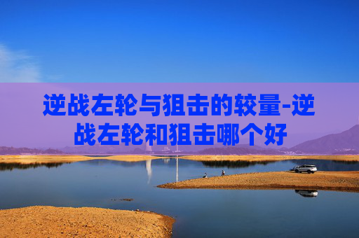 逆战左轮与狙击的较量-逆战左轮和狙击哪个好 逆战左轮与狙击的较量-逆战左轮和狙击哪个好
