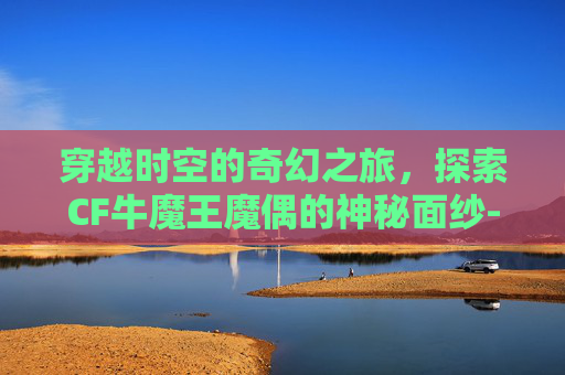 穿越时空的奇幻之旅,探索CF牛魔王魔偶的神秘面纱-cf牛魔王玩偶怎么得 穿越时空的奇幻之旅,探索CF牛魔王魔偶的神秘面纱-cf牛魔王玩偶怎么得