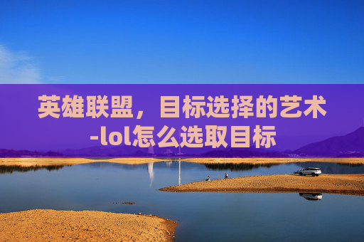 英雄联盟,目标选择的艺术-lol怎么选取目标 英雄联盟,目标选择的艺术-lol怎么选取目标