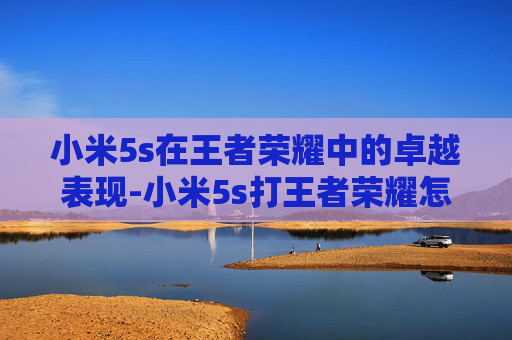 小米5s在王者荣耀中的卓越表现-小米5s打王者荣耀怎么样 小米5s在王者荣耀中的卓越表现-小米5s打王者荣耀怎么样