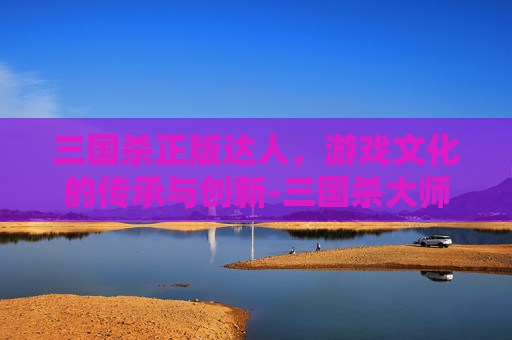 三国杀正版达人,游戏文化的传承与创新-三国杀大师版 三国杀正版达人,游戏文化的传承与创新-三国杀大师版