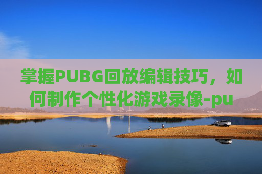 掌握PUBG回放编辑技巧,如何制作个性化游戏录像-pubg视频回放怎么剪辑 掌握PUBG回放编辑技巧,如何制作个性化游戏录像-pubg视频回放怎么剪辑