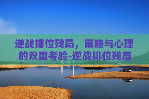 逆战排位残局，策略与心理的双重考验-逆战排位残局怎么打