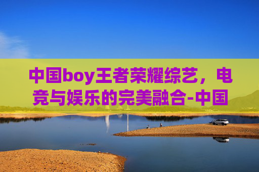 中国boy王者荣耀综艺，电竞与娱乐的完美融合-中国boy王者荣耀综艺节目